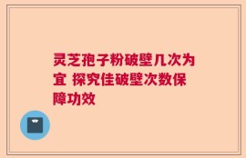 灵芝孢子粉破壁几次为宜 探究佳破壁次数保障功效