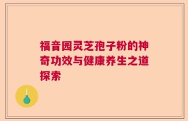 福音园灵芝孢子粉的神奇功效与健康养生之道探索