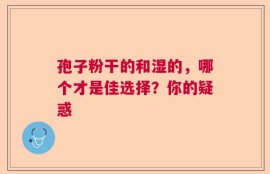 孢子粉干的和湿的，哪个才是佳选择？你的疑惑