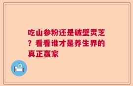 吃山参粉还是破壁灵芝？看看谁才是养生界的真正赢家