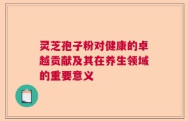 灵芝孢子粉对健康的卓越贡献及其在养生领域的重要意义