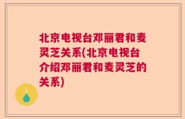 北京电视台邓丽君和麦灵芝关系(北京电视台介绍邓丽君和麦灵芝的关系)