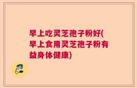 早上吃灵芝孢子粉好(早上食用灵芝孢子粉有益身体健康)