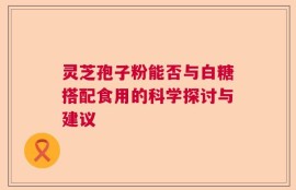 灵芝孢子粉能否与白糖搭配食用的科学探讨与建议