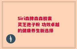 Siri森牌森森胶囊灵芝孢子粉 功效卓越的健康养生新选择