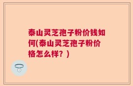 泰山灵芝孢子粉价钱如何(泰山灵芝孢子粉价格怎么样？)