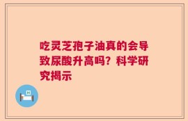 吃灵芝孢子油真的会导致尿酸升高吗？科学研究揭示