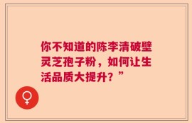 你不知道的陈李清破壁灵芝孢子粉，如何让生活品质大提升？”