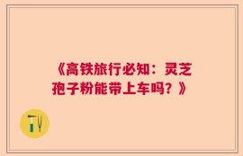 《高铁旅行必知：灵芝孢子粉能带上车吗？》