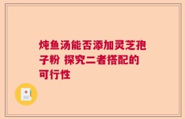 炖鱼汤能否添加灵芝孢子粉 探究二者搭配的可行性