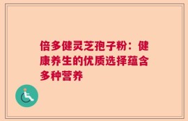 倍多健灵芝孢子粉：健康养生的优质选择蕴含多种营养