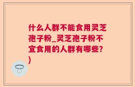 什么人群不能食用灵芝孢子粉_灵芝孢子粉不宜食用的人群有哪些？)