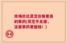 市场价比灵芝价格更高的草药(灵芝不足道，这些草药更值钱！)