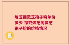 炼芝阁灵芝孢子粉单价多少 探究炼芝阁灵芝孢子粉的价格情况