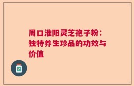 周口淮阳灵芝孢子粉：独特养生珍品的功效与价值