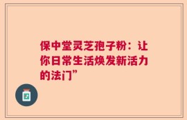 保中堂灵芝孢子粉：让你日常生活焕发新活力的法门”