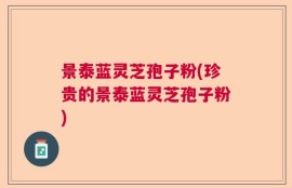 景泰蓝灵芝孢子粉(珍贵的景泰蓝灵芝孢子粉)