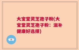 大宝堂灵芝孢子粉(大宝堂灵芝孢子粉：滋补健康好选择)
