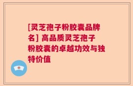 [灵芝孢子粉胶囊品牌名] 高品质灵芝孢子粉胶囊的卓越功效与独特价值