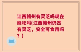 江西赣州有灵芝吗现在能吃吗(江西赣州仍然有灵芝，安全可食用吗？)