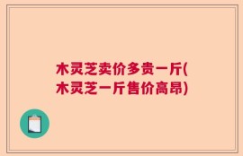 木灵芝卖价多贵一斤(木灵芝一斤售价高昂)