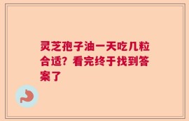 灵芝孢子油一天吃几粒合适？看完终于找到答案了
