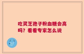 吃灵芝孢子粉血糖会高吗？看看专家怎么说