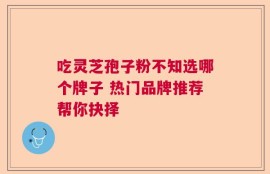 吃灵芝孢子粉不知选哪个牌子 热门品牌推荐帮你抉择
