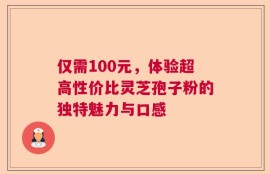 仅需100元，体验超高性价比灵芝孢子粉的独特魅力与口感