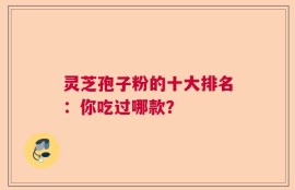 灵芝孢子粉的十大排名：你吃过哪款？