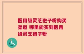 医用级灵芝孢子粉购买渠道 哪里能买到医用级灵芝孢子粉