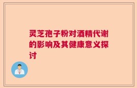 灵芝孢子粉对酒精代谢的影响及其健康意义探讨