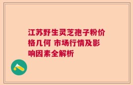 江苏野生灵芝孢子粉价格几何 市场行情及影响因素全解析
