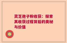 灵芝孢子粉收获：探索其收获过程背后的奥秘与价值