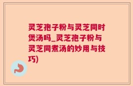 灵芝孢子粉与灵芝同时煲汤吗_灵芝孢子粉与灵芝同煮汤的妙用与技巧)