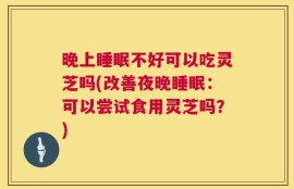晚上睡眠不好可以吃灵芝吗(改善夜晚睡眠：可以尝试食用灵芝吗？)