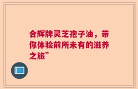 合辉牌灵芝孢子油，带你体验前所未有的滋养之旅”