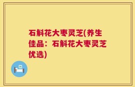 石斛花大枣灵芝(养生佳品：石斛花大枣灵芝优选)