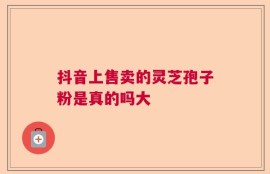 抖音上售卖的灵芝孢子粉是真的吗大