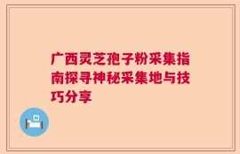 广西灵芝孢子粉采集指南探寻神秘采集地与技巧分享