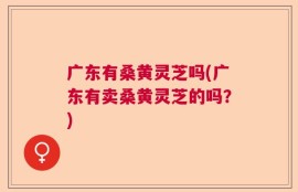 广东有桑黄灵芝吗(广东有卖桑黄灵芝的吗？)
