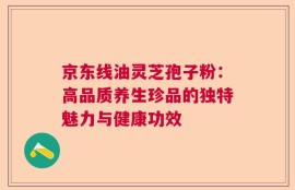 京东线油灵芝孢子粉：高品质养生珍品的独特魅力与健康功效