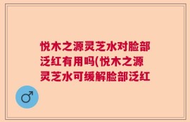 悦木之源灵芝水对脸部泛红有用吗(悦木之源灵芝水可缓解脸部泛红