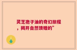 灵芝孢子油的奇幻旅程，揭开自然馈赠的”