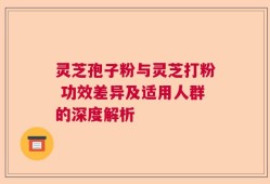 灵芝孢子粉与灵芝打粉 功效差异及适用人群的深度解析