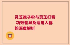 灵芝孢子粉与灵芝打粉 功效差异及适用人群的深度解析
