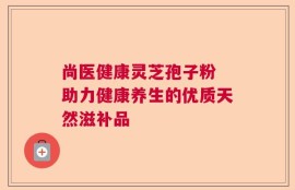 尚医健康灵芝孢子粉 助力健康养生的优质天然滋补品