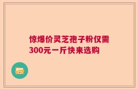 惊爆价灵芝孢子粉仅需300元一斤快来选购