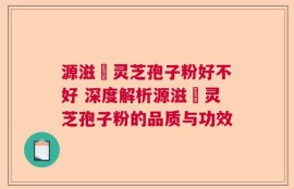 源滋湶灵芝孢子粉好不好 深度解析源滋湶灵芝孢子粉的品质与功效
