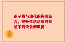 孢子粉与油花的完美结合，提升生活品质的意想不到饮食新风尚”